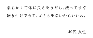 柔らかくて体に良さそうだし、洗ってすぐ盛りつけできて、ゴミも出ないからいいね。（４０代　女性）