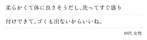 柔らかくて体に良さそうだし、洗ってすぐ盛りつけできて、ゴミも出ないからいいね。（４０代　女性）