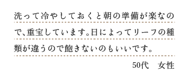 洗って冷やしておくと朝の準備が楽なので、重宝しています。日によってリーフの種類が違うので飽きないのもいいです。（５０代　女性）