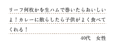 リーフ何枚かを生ハムで巻いたらおいしいよ！カレーに散らしたら子供がよく食べてくれる！（４０代　女性）