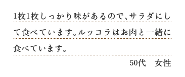 １枚１枚しっかり味があるので、サラダにして食べています。ルッコラはお肉と一緒に食べています。（５０代　女性）