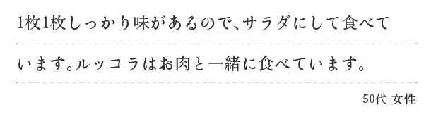 １枚１枚しっかり味があるので、サラダにして食べています。ルッコラはお肉と一緒に食べています。（５０代　女性）
